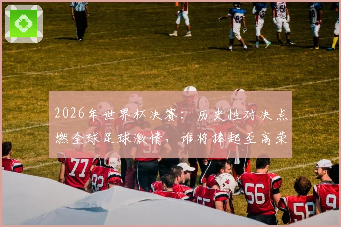 2026年世界杯决赛：历史性对决点燃全球足球激情，谁将捧起至高荣誉