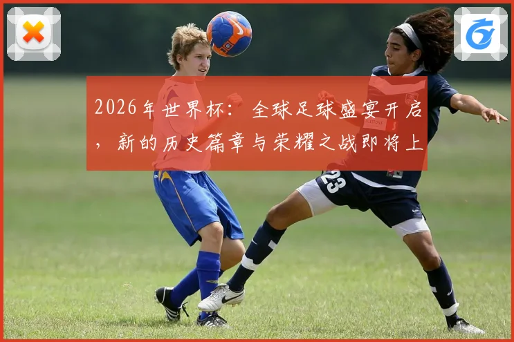 2026年世界杯：全球足球盛宴开启，新的历史篇章与荣耀之战即将上演