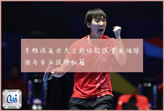 李维诺高尔夫全新体验探索高端球场与专业技巧秘籍