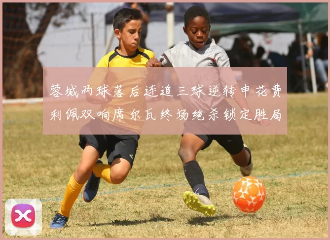 蓉城两球落后连追三球逆转申花费利佩双响席尔瓦终场绝杀锁定胜局