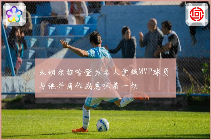 米切尔称哈登为名人堂级MVP球员 与他并肩作战意味着一切