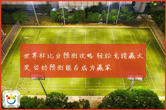 世界杯比分预测攻略 轻松竞猜赢大奖 你的预测能否成为赢家
