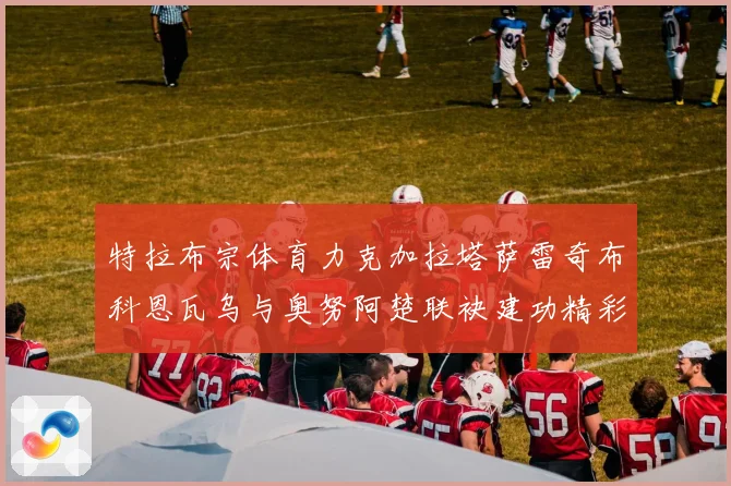 特拉布宗体育力克加拉塔萨雷奇布科恩瓦乌与奥努阿楚联袂建功精彩