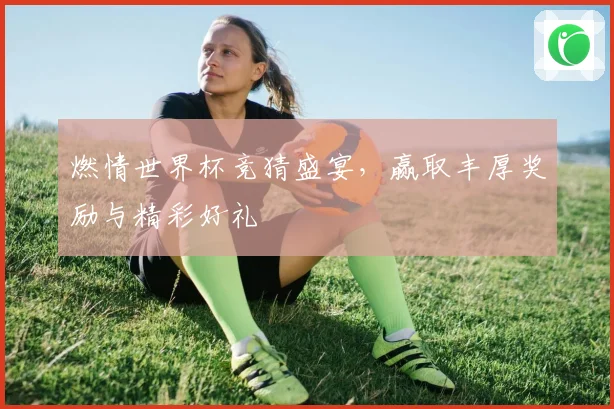 燃情世界杯竞猜盛宴，赢取丰厚奖励与精彩好礼