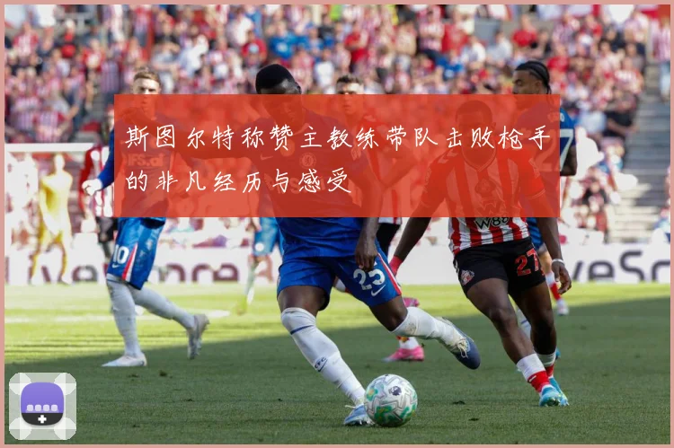 斯图尔特称赞主教练带队击败枪手的非凡经历与感受