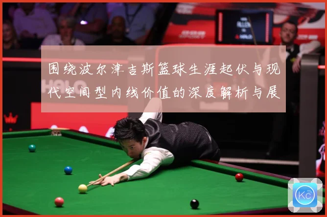 围绕波尔津吉斯篮球生涯起伏与现代空间型内线价值的深度解析与展望