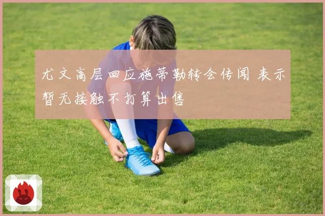 尤文高层回应施蒂勒转会传闻 表示暂无接触不打算出售