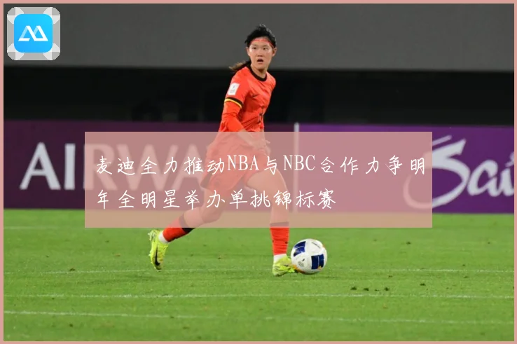 麦迪全力推动NBA与NBC合作力争明年全明星举办单挑锦标赛
