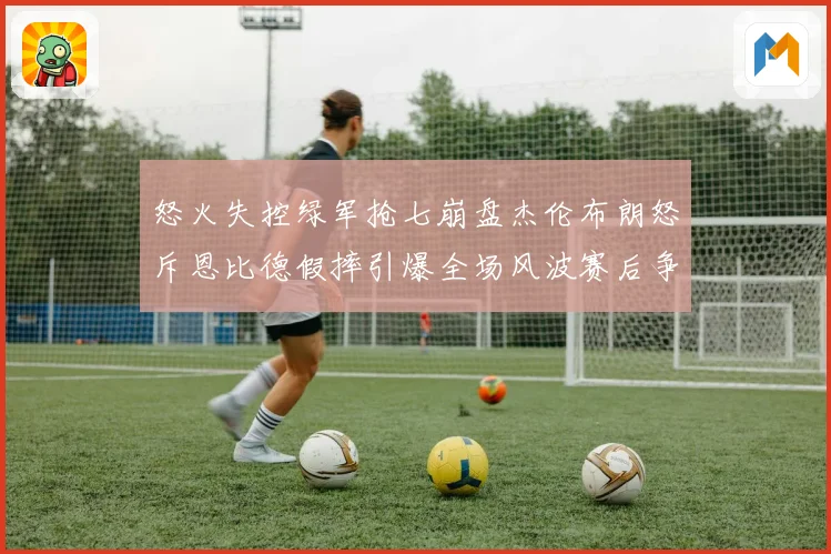 怒火失控绿军抢七崩盘杰伦布朗怒斥恩比德假摔引爆全场风波赛后争议