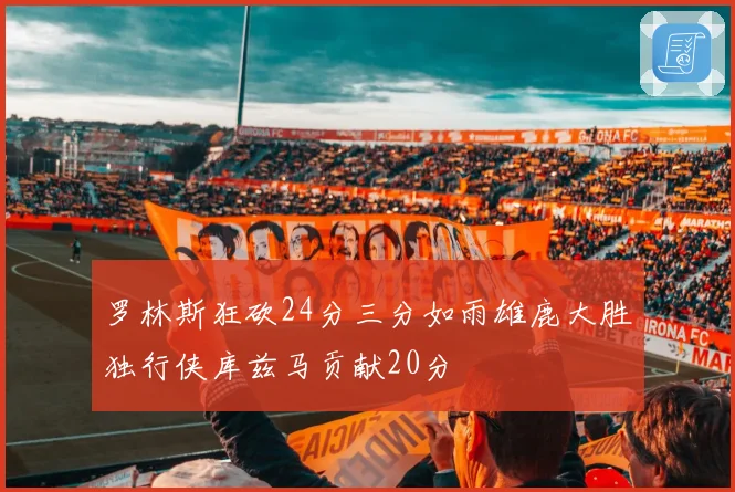 罗林斯狂砍24分三分如雨雄鹿大胜独行侠库兹马贡献20分