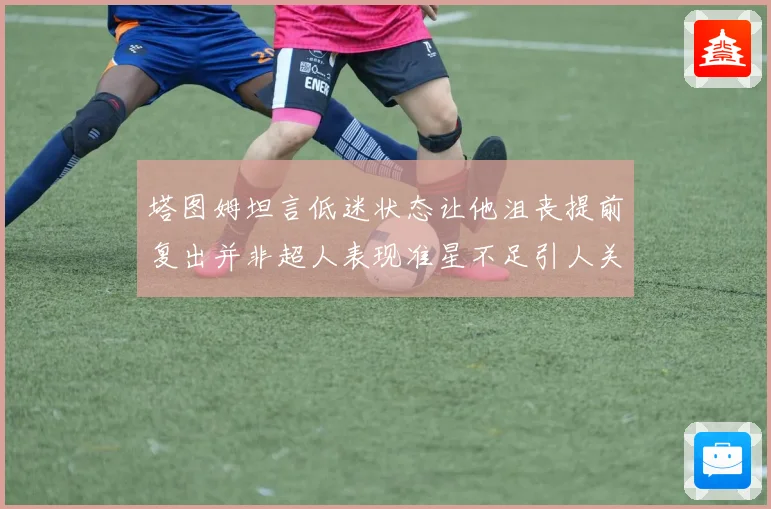 塔图姆坦言低迷状态让他沮丧提前复出并非超人表现准星不足引人关注