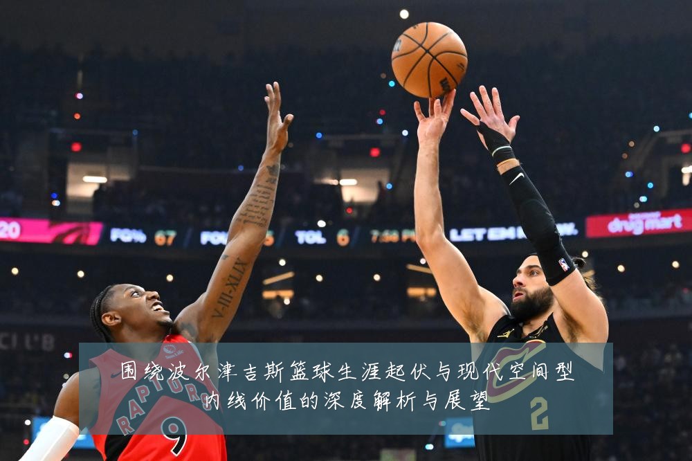 围绕波尔津吉斯篮球生涯起伏与现代空间型内线价值的深度解析与展望