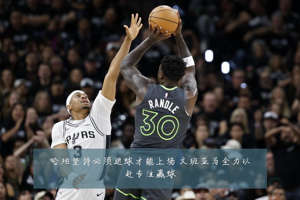 哈珀坚持必须进球才能上场 文班亚马全力以赴专注赢球